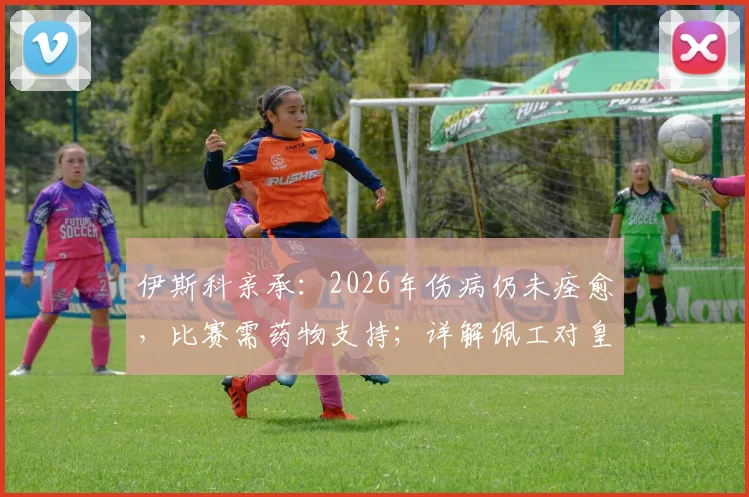 伊斯科亲承：2026年伤病仍未痊愈，比赛需药物支持；详解佩工对皇家贝蒂斯的战术塑造与影响