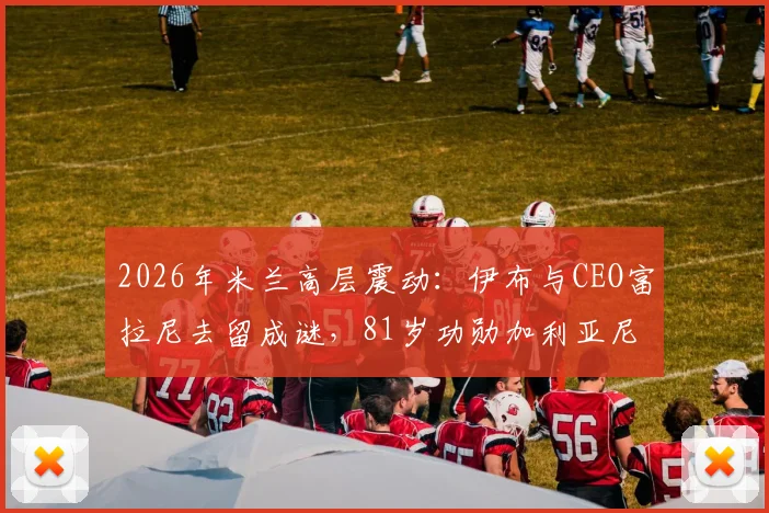 2026年米兰高层震动：伊布与CEO富拉尼去留成谜，81岁功勋加利亚尼或再度回归掌舵