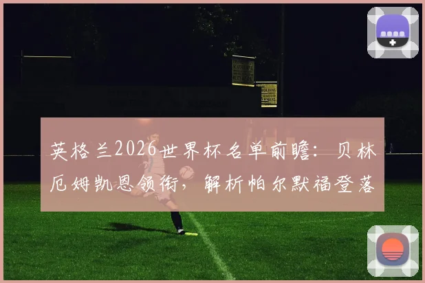 英格兰2026世界杯名单前瞻：贝林厄姆凯恩领衔，解析帕尔默福登落选原因
