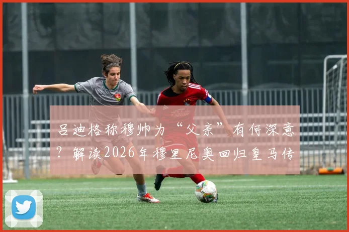 吕迪格称穆帅为“父亲”有何深意？解读2026年穆里尼奥回归皇马传闻与球员态度