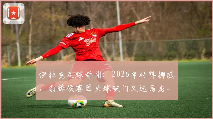 伊拉克足球奇闻：2026年对阵挪威，前锋侯赛因头球破门又送乌龙，另类梅开二度全回顾