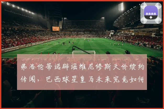 弗洛伦蒂诺辟谣维尼修斯天价续约传闻，巴西球星皇马未来究竟如何？