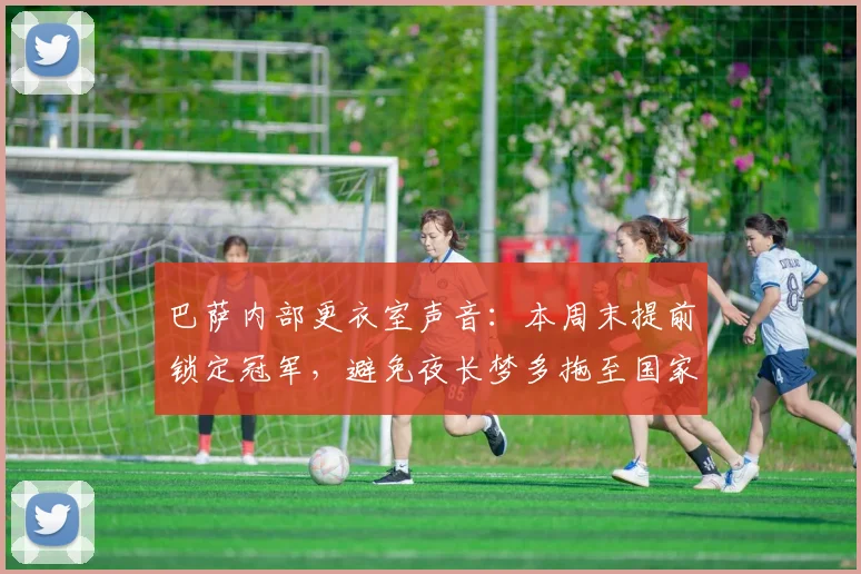 巴萨内部更衣室声音:本周末提前锁定冠军,避免夜长梦多拖至国家德比