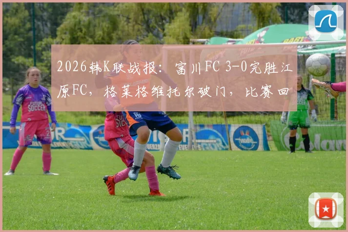 2026韩K联战报：富川FC 3-0完胜江原FC，格莱格维托尔破门，比赛回放与战术解析