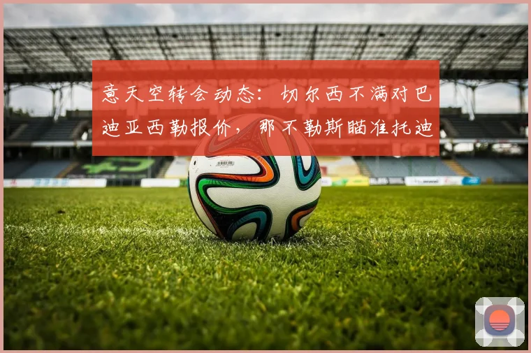 意天空转会动态:切尔西不满对巴迪亚西勒报价,那不勒斯瞄准托迪博作为2026防线新目标
