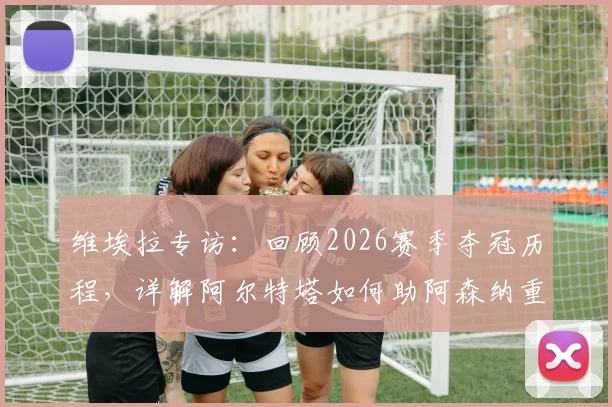 维埃拉专访：回顾2026赛季夺冠历程，详解阿尔特塔如何助阿森纳重夺英超冠军宝座
