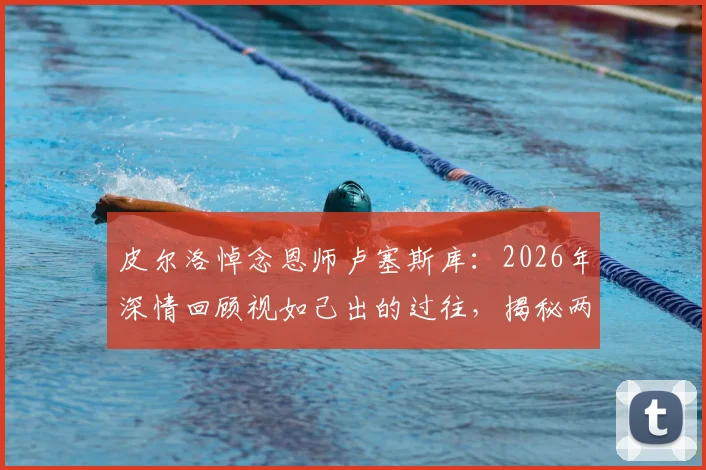 皮尔洛悼念恩师卢塞斯库：2026年深情回顾视如己出的过往，揭秘两人师徒情与职业生涯关键影响