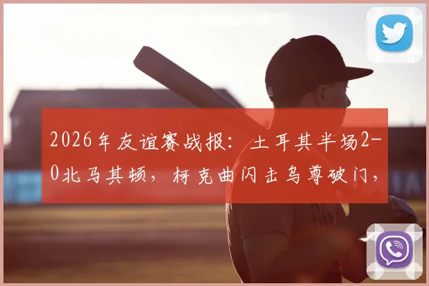 2026年友谊赛战报:土耳其半场2-0北马其顿,柯克曲闪击乌尊破门,战术解析与球员表现回顾