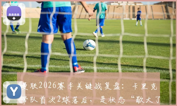 曼联2026赛季关键战复盘：卡里克带队首次2球落后，是状态“歇大了”还是战术隐忧？