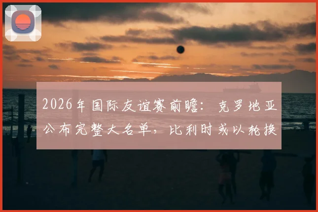 2026年国际友谊赛前瞻：克罗地亚公布完整大名单，比利时或以轮换阵容练兵，附核心看点