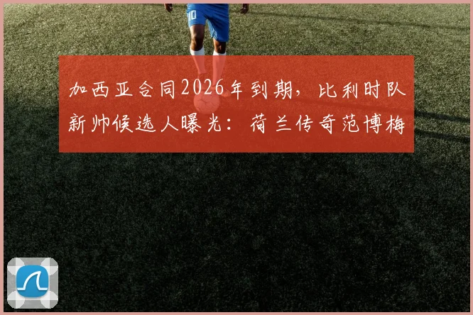 加西亚合同2026年到期，比利时队新帅候选人曝光：荷兰传奇范博梅尔成热门，换帅传闻深度分析