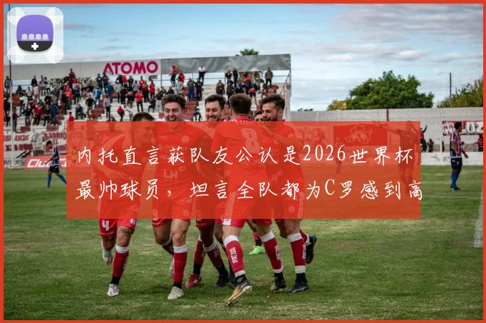 内托直言获队友公认是2026世界杯最帅球员，坦言全队都为C罗感到高兴与自豪