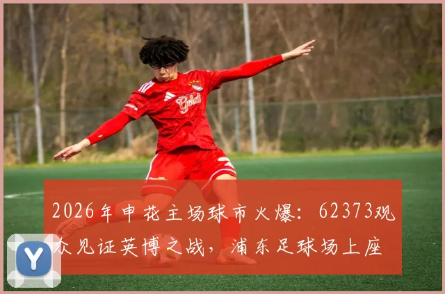 2026年申花主场球市火爆：62373观众见证英博之战，浦东足球场上座率再创新高
