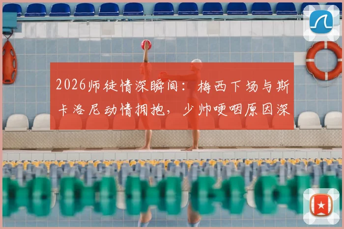 2026师徒情深瞬间：梅西下场与斯卡洛尼动情拥抱，少帅哽咽原因深度解读