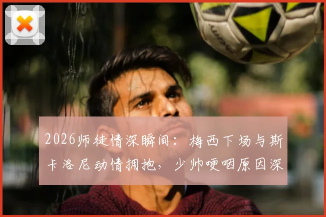 2026师徒情深瞬间：梅西下场与斯卡洛尼动情拥抱，少帅哽咽原因深度解读
