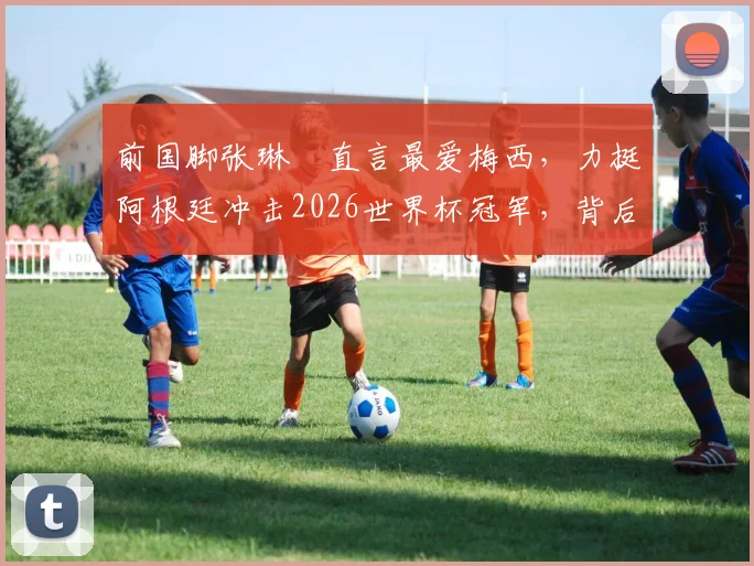 前国脚张琳芃直言最爱梅西，力挺阿根廷冲击2026世界杯冠军，背后原因解读