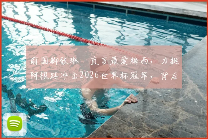 前国脚张琳芃直言最爱梅西，力挺阿根廷冲击2026世界杯冠军，背后原因解读