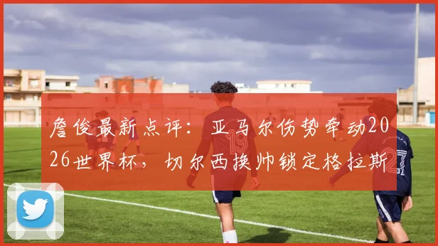 詹俊最新点评:亚马尔伤势牵动2026世界杯,切尔西换帅锁定格拉斯纳原因解析