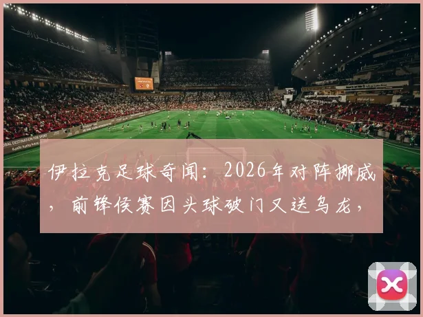 伊拉克足球奇闻：2026年对阵挪威，前锋侯赛因头球破门又送乌龙，另类梅开二度全回顾