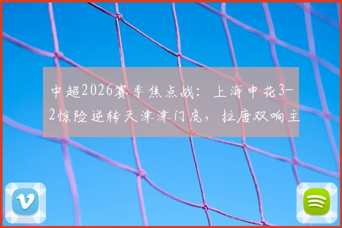 中超2026赛季焦点战：上海申花3-2惊险逆转天津津门虎，拉唐双响主导逆转，比赛过程堪称“失误大战”
