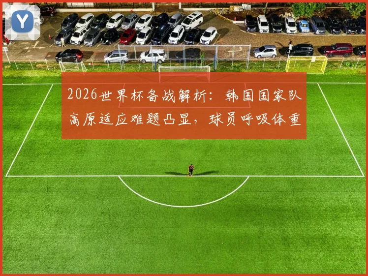 2026世界杯备战解析：韩国国家队高原适应难题凸显，球员呼吸体重变化引关注