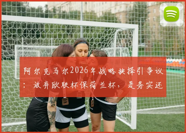 阿尔克马尔2026年战略抉择引争议：放弃欧联杯保荷兰杯，是务实还是短视？球迷热议球队未来走向