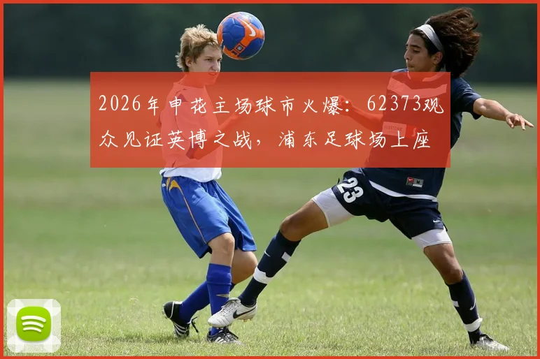 2026年申花主场球市火爆：62373观众见证英博之战，浦东足球场上座率再创新高