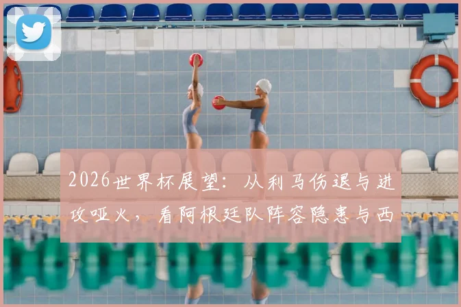 2026世界杯展望：从利马伤退与进攻哑火，看阿根廷队阵容隐患与西班牙交锋历史