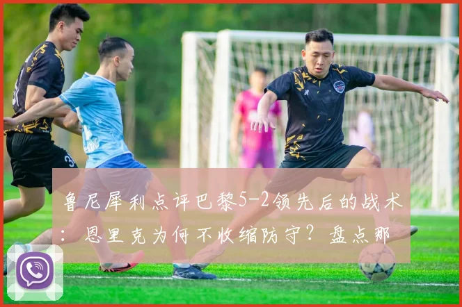 鲁尼犀利点评巴黎5-2领先后的战术:恩里克为何不收缩防守?盘点那些“业余”丢球瞬间