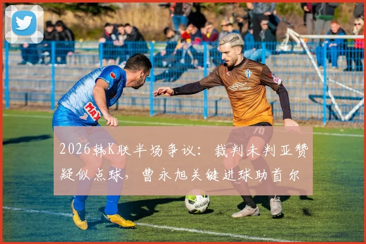 2026韩K联半场争议：裁判未判亚赞疑似点球，曹永旭关键进球助首尔1-0力克富川，附全场数据深度复盘