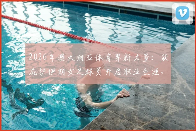 2026年澳大利亚体育界新力量：获庇护伊朗女足球员开启职业生涯，附在澳发展现状与政策解读
