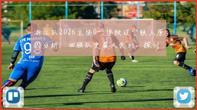浙江队2026主场0-5惨败辽宁铁人原因分析：回顾队史最大失利，探讨球员表现与赛季走势