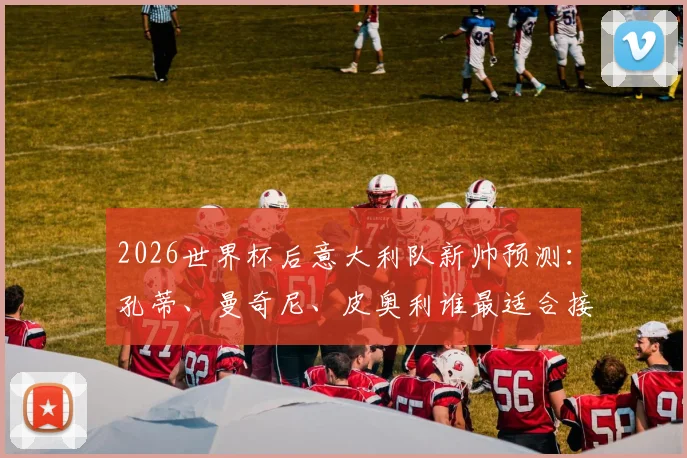 2026世界杯后意大利队新帅预测：孔蒂、曼奇尼、皮奥利谁最适合接手，主帅最新人选分析