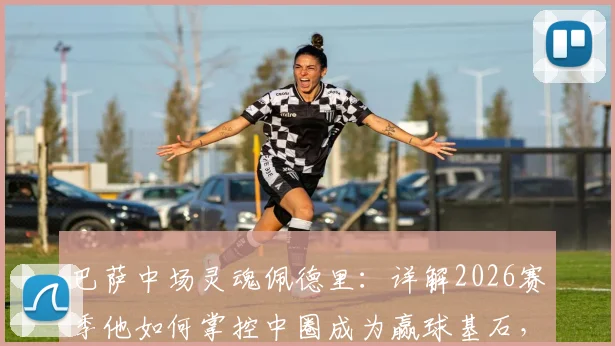 巴萨中场灵魂佩德里：详解2026赛季他如何掌控中圈成为赢球基石，技术特点全分析