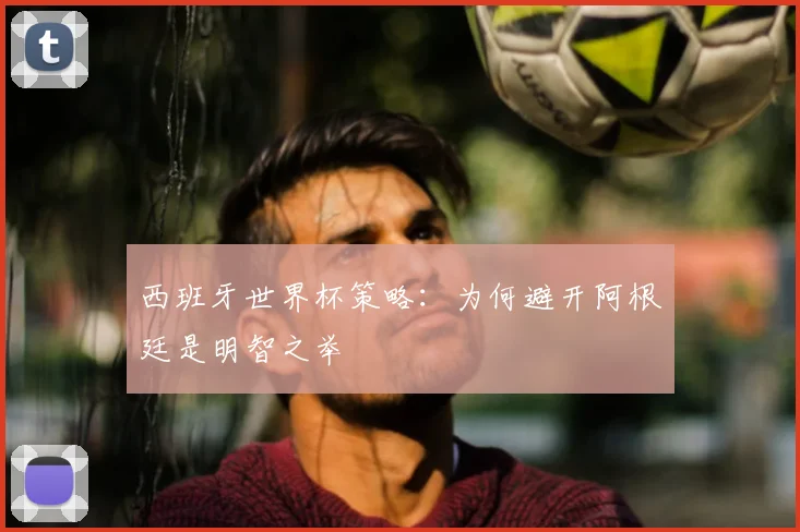 西班牙世界杯策略：为何避开阿根廷是明智之举