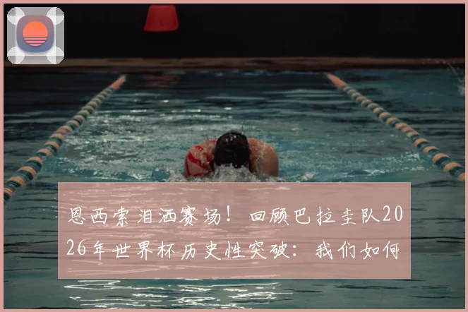 恩西索泪洒赛场!回顾巴拉圭队2026年世界杯历史性突破:我们如何创造奇迹?球迷应援视频曝光