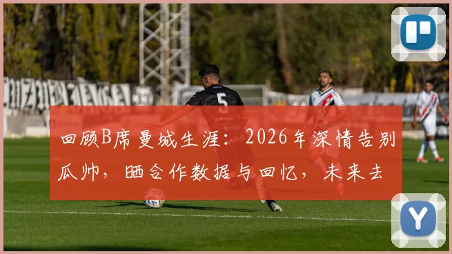 回顾B席曼城生涯：2026年深情告别瓜帅，晒合作数据与回忆，未来去向引关注