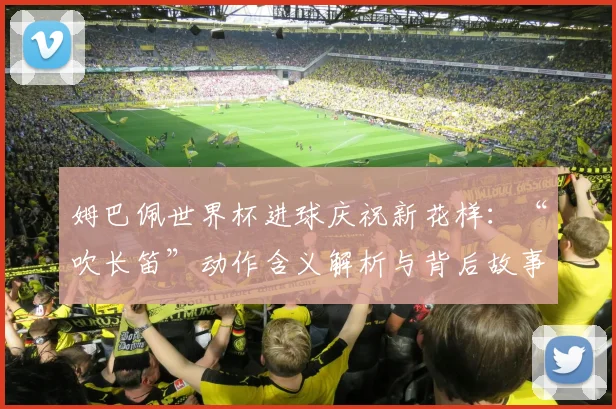 姆巴佩世界杯进球庆祝新花样：“吹长笛”动作含义解析与背后故事