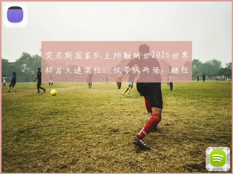 突尼斯国家队主帅勒纳尔2026世界杯后火速离任：仅带队两场，继任者是谁？未来去向解析