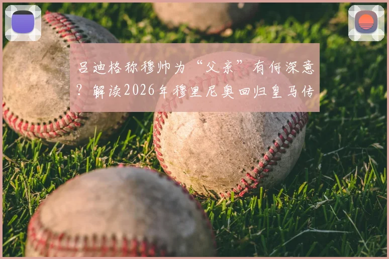 吕迪格称穆帅为“父亲”有何深意?解读2026年穆里尼奥回归皇马传闻与球员态度