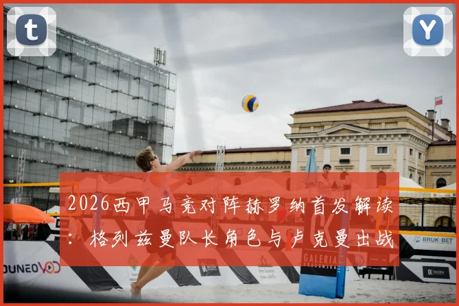 2026西甲马竞对阵赫罗纳首发解读：格列兹曼队长角色与卢克曼出战表现全分析