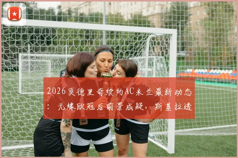 2026莫德里奇续约AC米兰最新动态:无缘欧冠后前景成疑,斯基拉透露谈判陷僵局