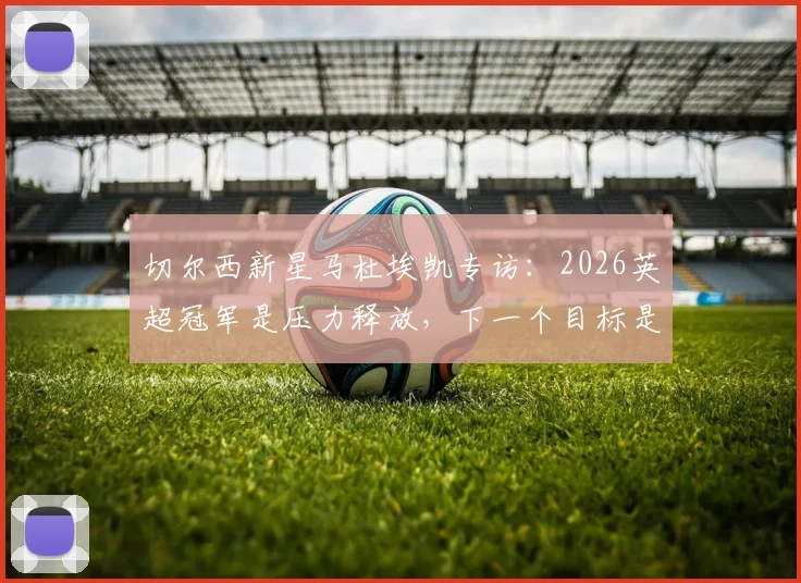 切尔西新星马杜埃凯专访：2026英超冠军是压力释放，下一个目标是欧冠捧杯，未来计划深度解读