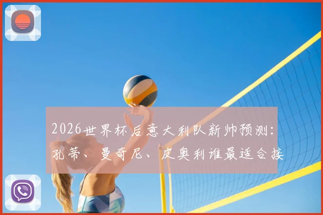 2026世界杯后意大利队新帅预测:孔蒂、曼奇尼、皮奥利谁最适合接手,主帅最新人选分析