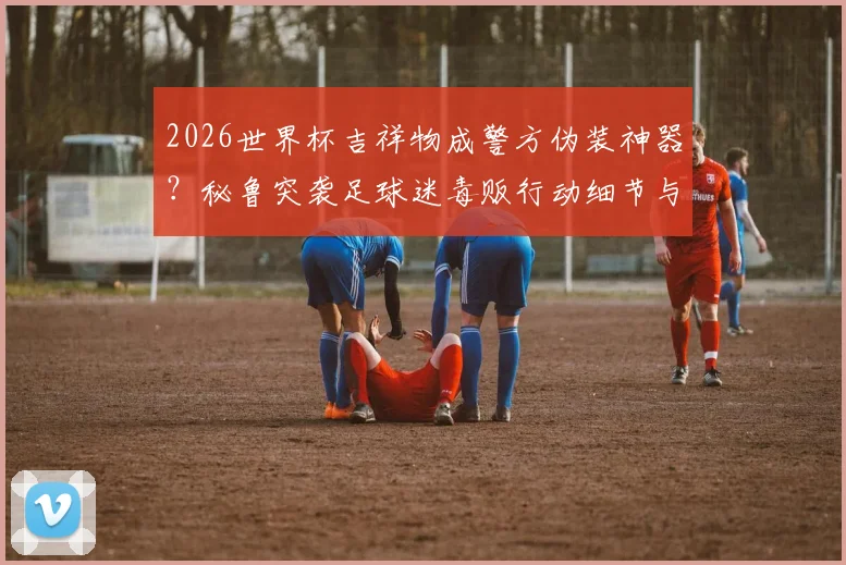 2026世界杯吉祥物成警方伪装神器？秘鲁突袭足球迷毒贩行动细节与全球奇葩抓捕案例盘点