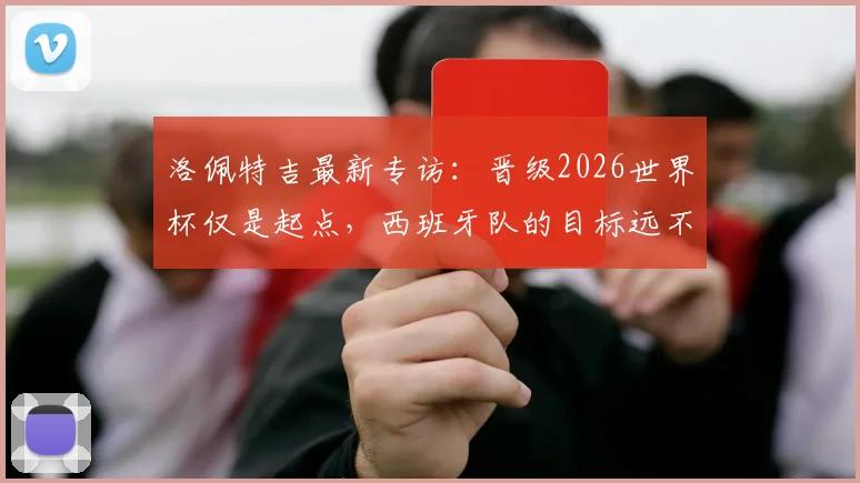 洛佩特吉最新专访：晋级2026世界杯仅是起点，西班牙队的目标远不止于此，主教练亲述团队竞争哲学