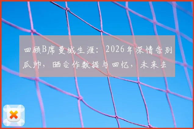 回顾B席曼城生涯:2026年深情告别瓜帅,晒合作数据与回忆,未来去向引关注
