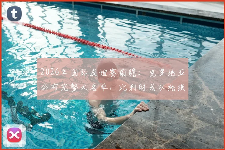2026年国际友谊赛前瞻：克罗地亚公布完整大名单，比利时或以轮换阵容练兵，附核心看点