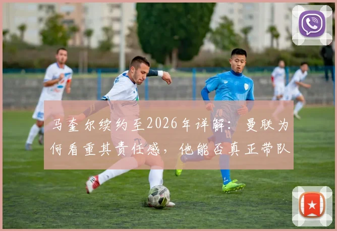 马奎尔续约至2026年详解：曼联为何看重其责任感，他能否真正带队冲击冠军？