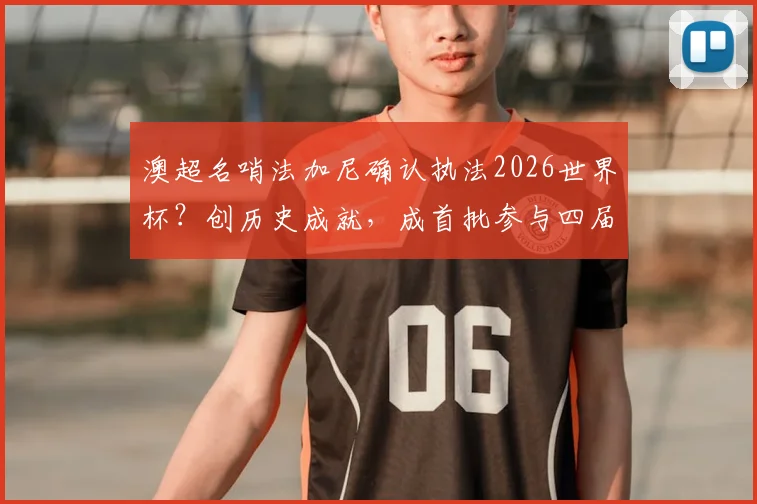 澳超名哨法加尼确认执法2026世界杯？创历史成就，成首批参与四届执法传奇